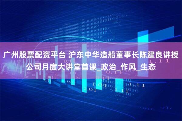 广州股票配资平台 沪东中华造船董事长陈建良讲授公司月度大讲堂首课_政治_作风_生态