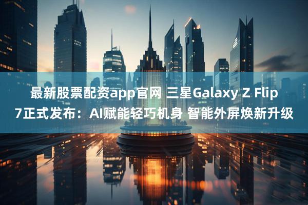 最新股票配资app官网 三星Galaxy Z Flip7正式发布：AI赋能轻巧机身 智能外屏焕新升级