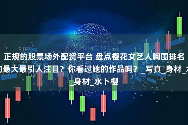 正规的股票场外配资平台 盘点樱花女艺人胸围排名，谁的最大最引人注目？你看过她的作品吗？_写真_身材_水卜樱