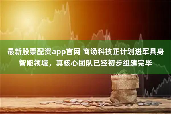 最新股票配资app官网 商汤科技正计划进军具身智能领域，其核心团队已经初步组建完毕