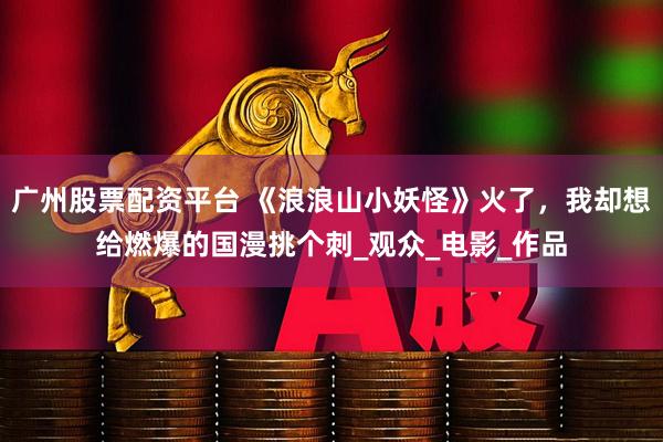 广州股票配资平台 《浪浪山小妖怪》火了，我却想给燃爆的国漫挑个刺_观众_电影_作品