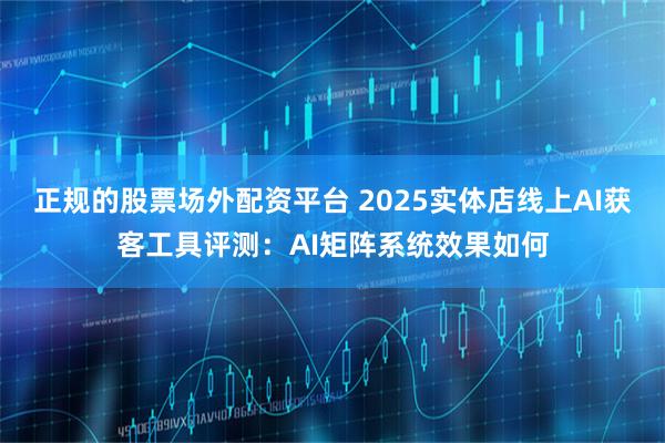 正规的股票场外配资平台 2025实体店线上AI获客工具评测：AI矩阵系统效果如何