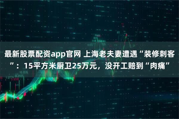 最新股票配资app官网 上海老夫妻遭遇“装修刺客”：15平方米厨卫25万元，没开工赔到“肉痛”