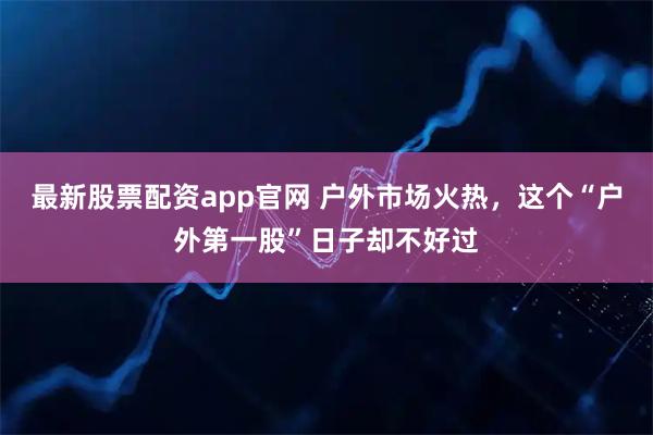 最新股票配资app官网 户外市场火热，这个“户外第一股”日子却不好过