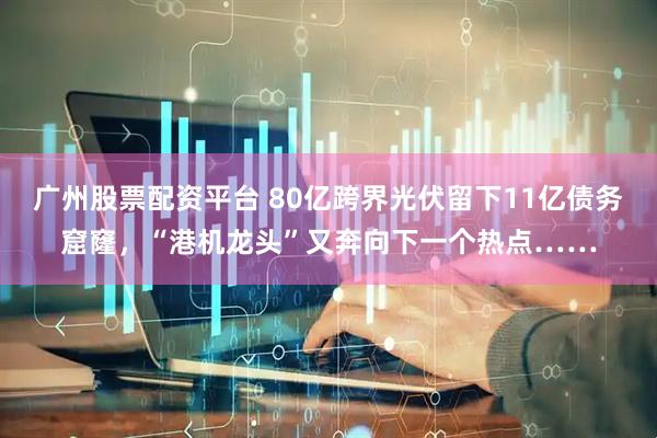 广州股票配资平台 80亿跨界光伏留下11亿债务窟窿，“港机龙头”又奔向下一个热点……