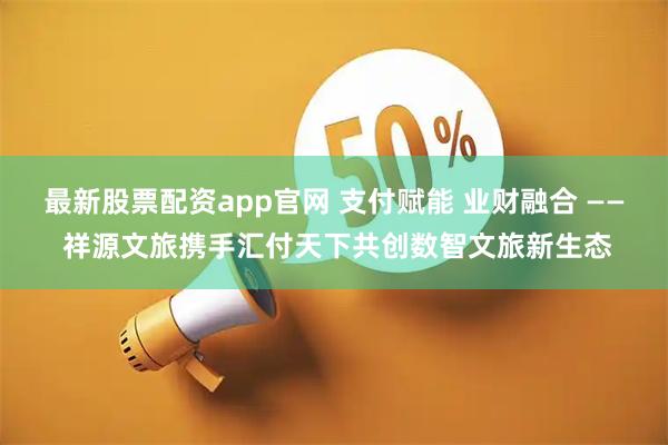 最新股票配资app官网 支付赋能 业财融合 —— 祥源文旅携手汇付天下共创数智文旅新生态