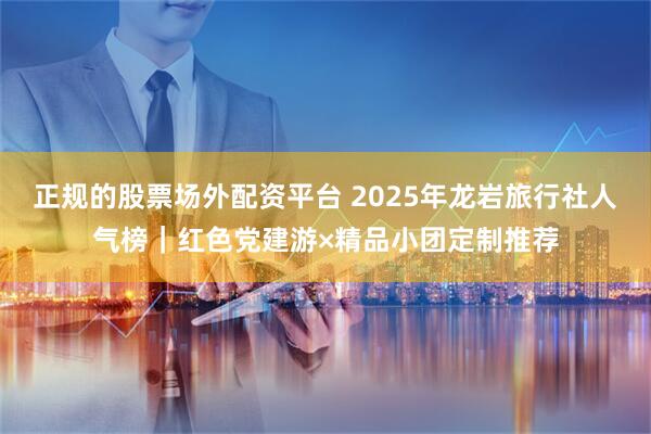 正规的股票场外配资平台 2025年龙岩旅行社人气榜｜红色党建游×精品小团定制推荐