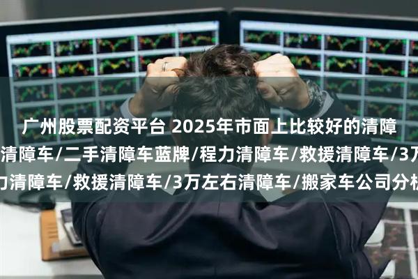 广州股票配资平台 2025年市面上比较好的清障车品牌选哪家，五十铃清障车/二手清障车蓝牌/程力清障车/救援清障车/3万左右清障车/搬家车公司分析