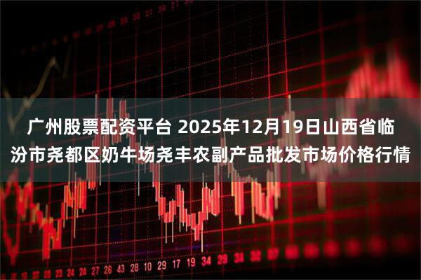 广州股票配资平台 2025年12月19日山西省临汾市尧都区奶牛场尧丰农副产品批发市场价格行情