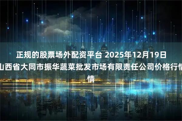 正规的股票场外配资平台 2025年12月19日山西省大同市振华蔬菜批发市场有限责任公司价格行情